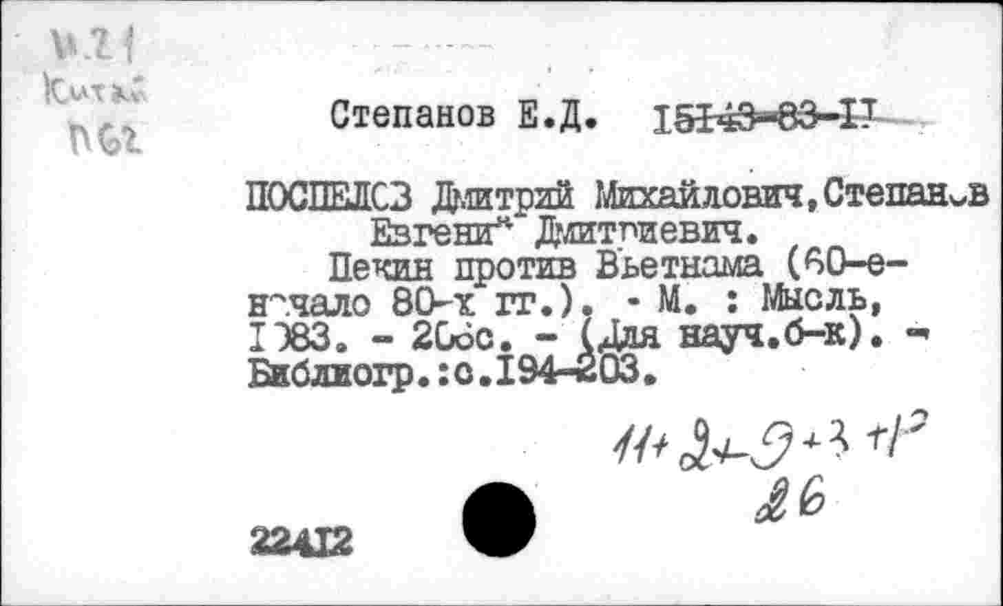 ﻿Ьлт кС
Степанов Е.Д. 15143“83-1Т
ПОСПЕЛОВ Дмитрий Михайлович,Степанов ЕвгешГ' Дмитриевич.
Пекин против Вьетнама (60-е-н~чало 80-х гг.). - М. : Мысль, 1Э83. - 206с. - (Для науч.б-к). Библмогр•:о.194-203•
Л
22412